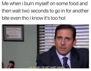 Me when i burn myself on food and wait two seconds to go in for another bite