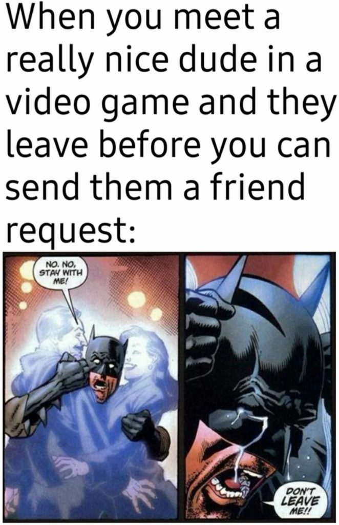 When you meet a really nice dude in a video game and they leave before you can send them a friend request.