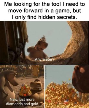 Me looking for the tool I need to move forward in a game but only finding hidden secrets