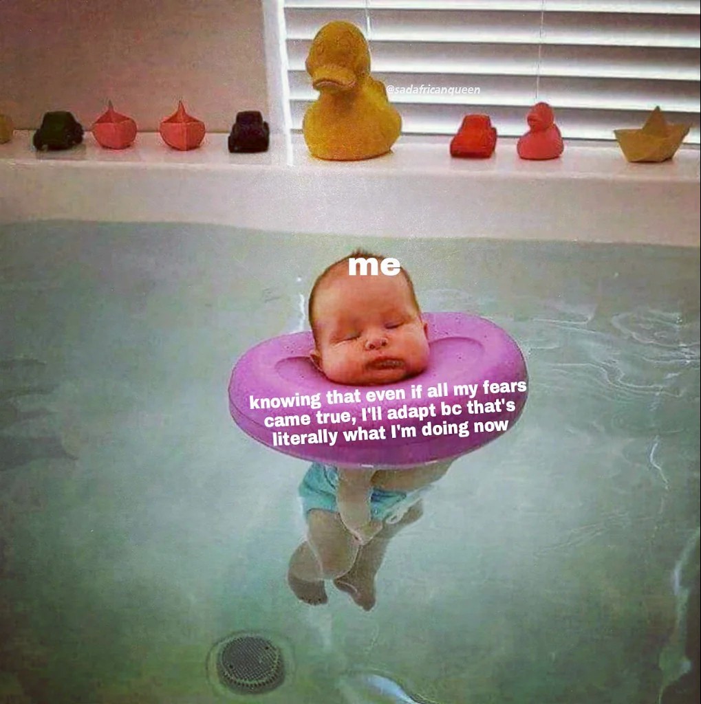 Knowing that even if all my fears came true, i'll adapt bc that's literally what i'm doing now.