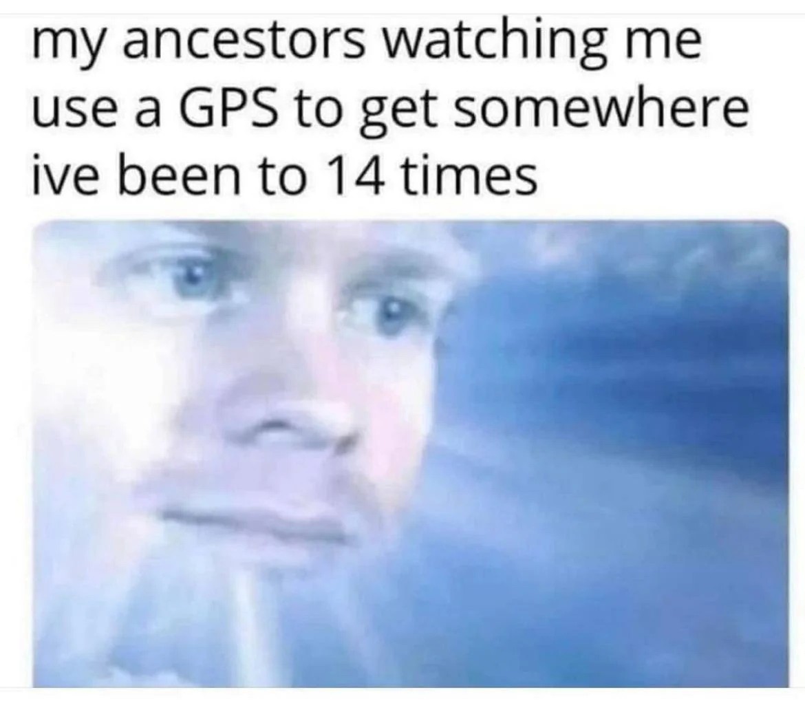 My ancestors watching me use a gps to get somewhere i've been to 14 times